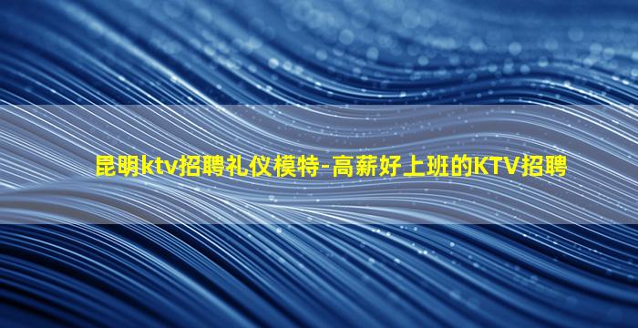 昆明ktv招聘礼仪模特-高薪好上班的KTV招聘